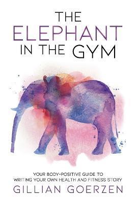 The Elephant in the Gym: Your Body-Positive Guide to Writing Your Own Health and Fitness Story - Gillian Goerzen