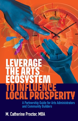 Leverage the Arts Ecosystem to Influence Local Prosperity: A partnership guide for arts administrators and community builders - M. Catherine Proctor