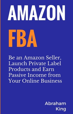 Amazon FBA: Be an Amazon Seller, Launch Private Label Products and Earn Passive Income From Your Online Business - Abraham King