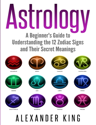 Astrology: A Beginner's Guide to Understand the 12 Zodiac Signs and Their Secret Meanings (Signs, Horoscope, New Age, Astrology C - Alexander King