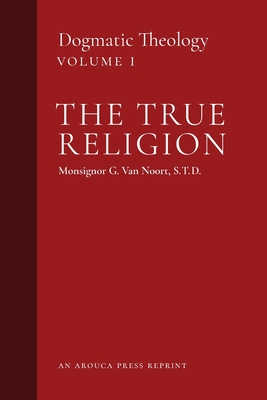 The True Religion: Dogmatic Theology (Volume 1) - Msgr G. Van Noort