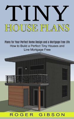 Tiny House Plans: How to Build a Perfect Tiny Houses and Live Mortgage Free (Plans for Your Perfect Home Design and a Mortgage Free Life - Roger Gibson
