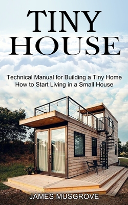 Tiny House: How to Start Living in a Small House (Technical Manual for Building a Tiny Home) - James Musgrove
