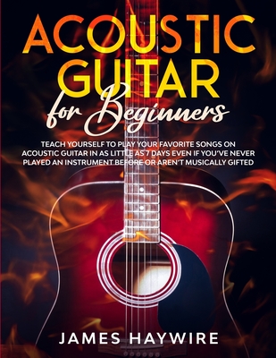 Acoustic Guitar for Beginners: Teach Yourself to Play Your Favorite Songs on Acoustic Guitar in as Little as 7 Days Even If You've Never Played An In - James Haywire