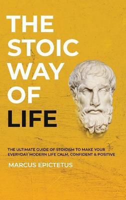 The Stoic way of Life: The ultimate guide of Stoicism to make your everyday modern life Calm, Confident & Positive - Master the Art of Living - Marcus Epictetus