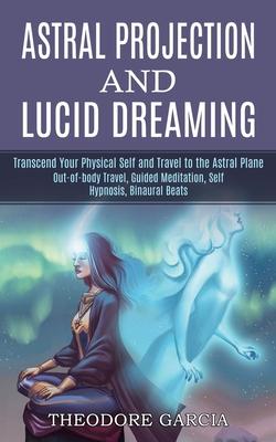 Astral Projection and Lucid Dreaming: Transcend Your Physical Self and Travel to the Astral Plane (Out-of-body Travel, Guided Meditation, Self Hypnosi - Theodore Garcia