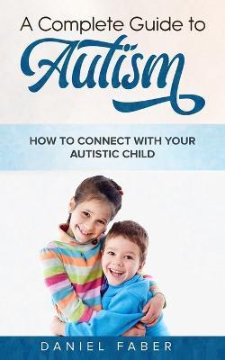 A Complete Guide to Autism: How to Connect with Your Autistic Child - Daniel Faber