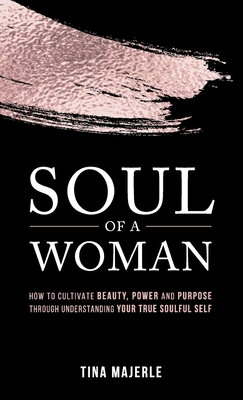 Soul of a Woman: How to Cultivate Beauty, Power and Purpose Through Understanding Your True Soulful Self - Tina Majerle