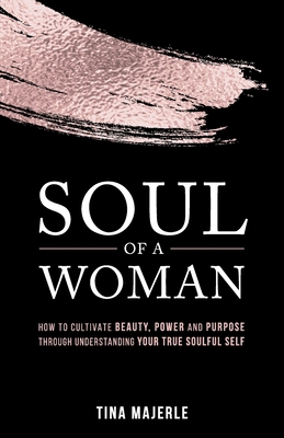Soul of a Woman: How to Cultivate Beauty, Power and Purpose Through Understanding Your True Soulful Self - Tina Majerle