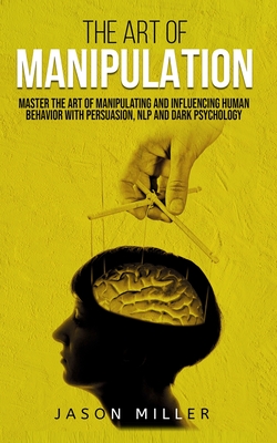 The Art of Manipulation: Master the Art of Manipulating and Influencing Human Behavior with Persuasion, NLP, and Dark Psychology - Jason Miller