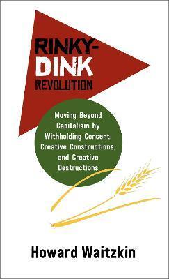 Rinky-Dink Revolution: Moving Beyond Capitalism by Withholding Consent, Creative Constructions, and Creative Destructions - Howard Waitzkin