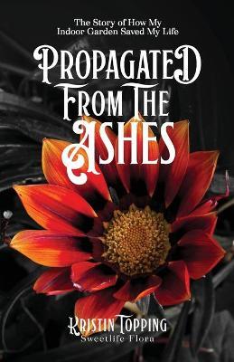 Propagated from the Ashes: The Story of How My Indoor Garden Saved My Life - Kristin Topping