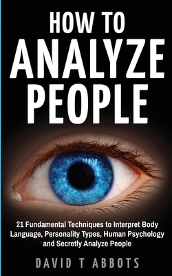 How To Analyze People: 21 Fundamental Techniques to Interpret Body Language, Personality Types, Human Psychology and Secretly Analyze People - David T. Abbots