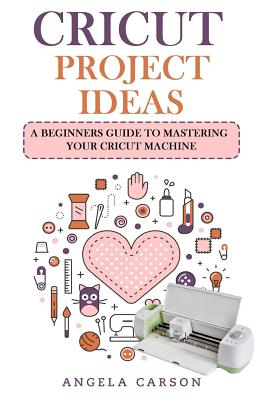 Cricut Project Ideas: A beginners Guide to Mastering Your Cricut Machine - Angela Carson