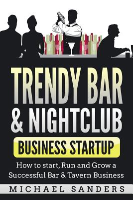 Trendy Bar & Nightclub Business Startup: How to Start, Run and Grow a Successful Bar & Tavern Business - Michael Sanders
