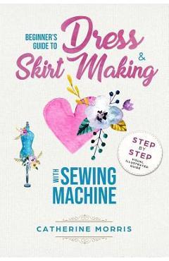 Coperta cărții 'Beginner's Guide To Dress & Skirt Making With Sewing Machine: Step By Step Visual Illustrated Guide - Catherine Morris'