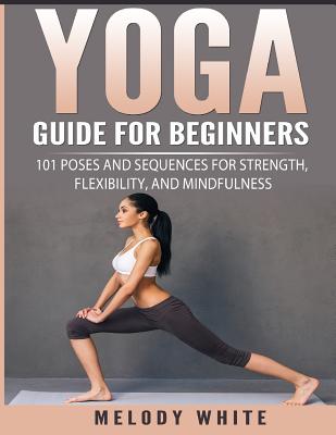 Yoga Guide for Beginners: 101 Poses and Sequences for Strength, Flexibility, and Mindfulness - Melody White