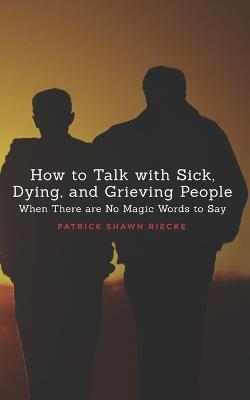 How To Talk With Sick, Dying and Grieving People: When there are No Magic Words to Say - Patrick Shawn Riecke