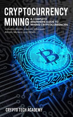 Cryptocurrency Mining: A Complete Beginners Guide to Mining Cryptocurrencies, Including Bitcoin, Litecoin, Ethereum, Altcoin, Monero, and Oth - Crypto Tech Academy