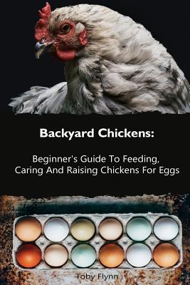 Backyard Chickens: Beginner's Guide To Feeding, Caring And Raising Chickens For Eggs: (How To Keep Chickens, Raising Chickens For Dummies - Toby Flynn