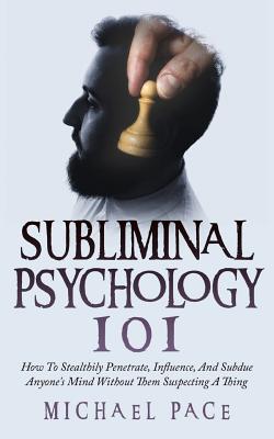 Subliminal Psychology 101: How To Stealthily Penetrate, Influence, And Subdue Anyone's Mind Without Them Suspecting A Thing - Michael Pace