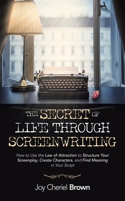 The Secret of Life Through Screenwriting: How to Use the Law of Attraction to Structure Your Screenplay, Create Characters, and Find Meaning in Your S - Joy Cheriel Brown