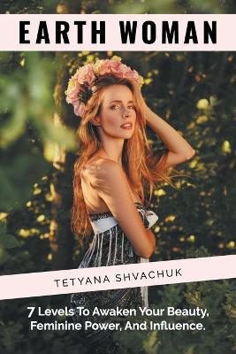 Earth Woman: 7 Levels to Awaken Your Beauty, Feminine Power, and Influence. - Tetyana Shvachuk