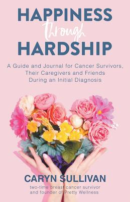 Happiness Through Hardship: A Guide and Journal for Cancer Patients, Their Caregivers and Friends During an Initial Diagnosis - Caryn Sullivan