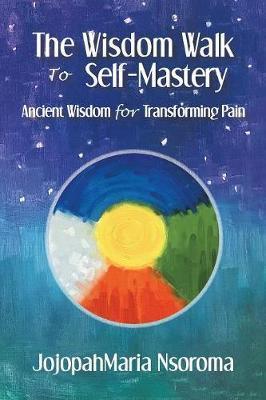 The Wisdom Walk to Self-Mastery: Ancient Wisdom for Transforming Pain - Jojopahmaria Nsoroma