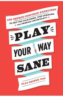 Play Your Way Sane: 120 Improv-Inspired Exercises to Help You Calm Down, Stop Spiraling, and Embrace Uncertainty - Clay Drinko