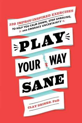 Play Your Way Sane: 120 Improv-Inspired Exercises to Help You Calm Down, Stop Spiraling, and Embrace Uncertainty - Clay Drinko