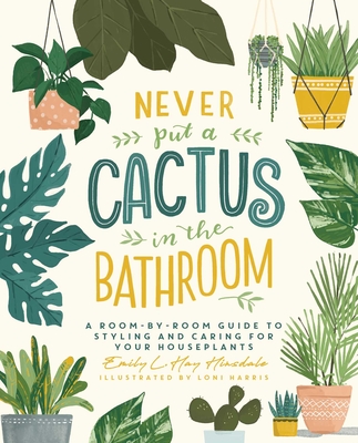 Never Put a Cactus in the Bathroom: A Room-By-Room Guide to Styling and Caring for Your Houseplants - Emily L. Hay Hinsdale