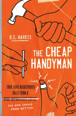 The Cheap Handyman: True (and Disastrous) Tales from a [Home Improvement Expert] Guy Who Should Know Better - B. S. Harris