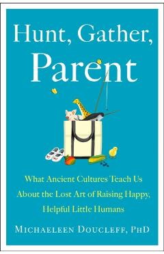 Hunt, Gather, Parent: What Ancient Cultures Can Teach Us about the Lost Art of Raising Happy, Helpful Little Humans - Michaeleen Doucleff