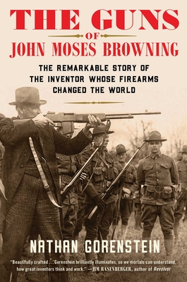 The Guns of John Moses Browning: The Remarkable Story of the Inventor Whose Firearms Changed the World - Nathan Gorenstein