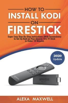 How to Install Kodi on Firestick: Super Easy Step-By-Step Instructions (With Screenshots) to Set Up Kodi on Your Amazon Fire TV Stick in Under 10 Minu - Alexa Maxwell
