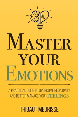 Master Your Emotions: A Practical Guide to Overcome Negativity and Better Manage Your Feelings - Thibaut Meurisse