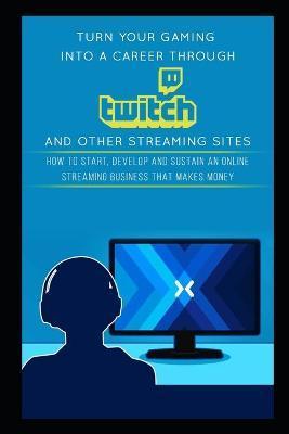 Turn Your Gaming into a Career Through Twitch and Other Streaming Sites: How to Start, Develop and Sustain an Online Streaming Business that Makes Mon - Jackson Carter