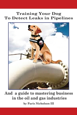 Training Your Dog to Detect Leaks In Pipelines: and a Guide to Mastering Business In the Oil and Gas Industries - Paris Nicholson