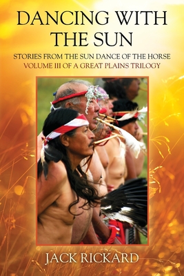 Dancing With The Sun: Stories from the Sun Dance of the Horse - Volume III of a Great Plains Trilogy - Jack Rickard