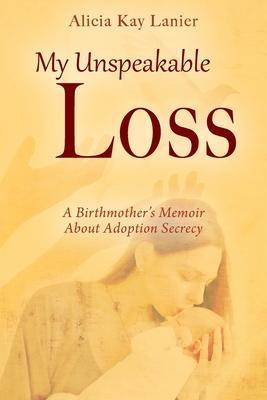 My Unspeakable Loss: A Birthmother's Memoir About Adoption Secrecy - Alicia Kay Lanier
