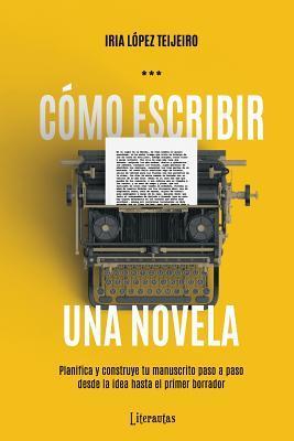 C�mo Escribir Una Novela: Planifica Tu Manuscrito Paso a Paso, Desde La Idea Hasta El Primer Borrador - Iria Lopez Teijeiro