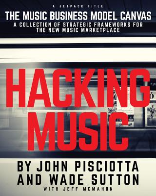 Hacking Music: The Music Business Model Canvas - A Collection of Strategic Frameworks for the New Music Marketplace. - John Pisciotta