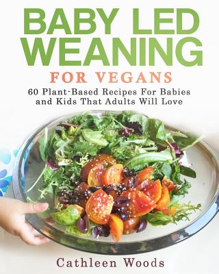 Baby Led Weaning for Vegans: 60 Plant-Based Recipes for Babies and Kids that Adults Will Love - Cathleen Woods