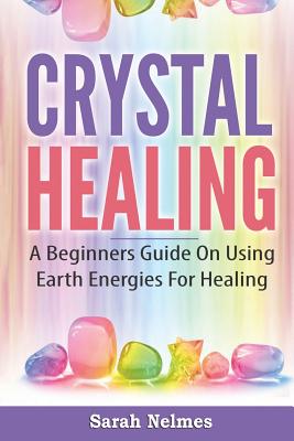 Crystal Healing: A Beginners Guide On Using Earth Energies For Healing - Sarah Nelmes