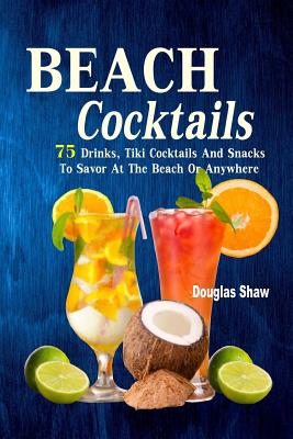 Beach Cocktails: 75 Drinks, Tiki Cocktails And Snacks To Savor At The Beach Or Anywhere - Douglas Shaw