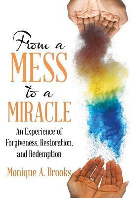 From a Mess to a Miracle: An Experience of Forgiveness, Restoration, and Redemption - Monique A. Brooks