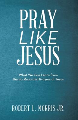 Pray Like Jesus: What We Can Learn from the Six Recorded Prayers of Jesus - Robert L. Morris Jr