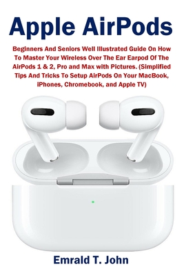 Apple AirPods: Beginners and Seniors Well Illustrated Guide On How To Master Your Wireless Over The Ear Earpod Of The AirPods 1 & 2, - Emrald T. John