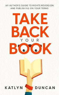 Take Back Your Book: An Author's Guide to Rights Reversion and Publishing on Your Terms - Katlyn Duncan